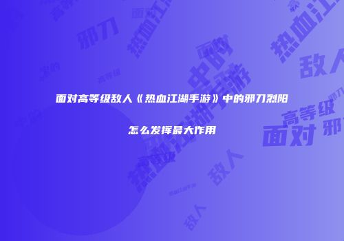 面对高等级敌人《热血江湖手游》中的邪刀烈阳怎么发挥最大作用