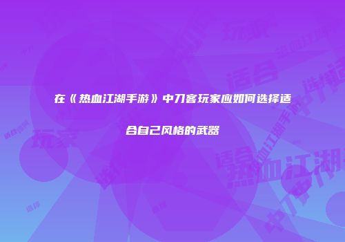 在《热血江湖手游》中刀客玩家应如何选择适合自己风格的武器