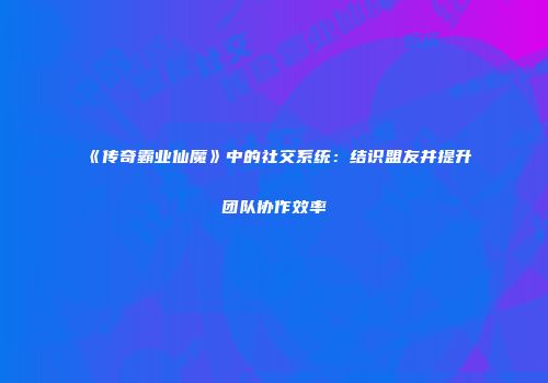 《传奇霸业仙魔》中的社交系统：结识盟友并提升团队协作效率