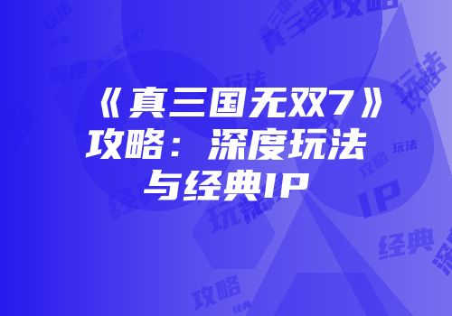 《真三国无双7》攻略：深度玩法与经典IP