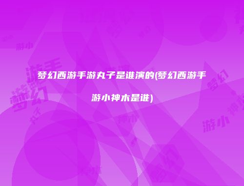梦幻西游手游丸子是谁演的(梦幻西游手游小神木是谁)