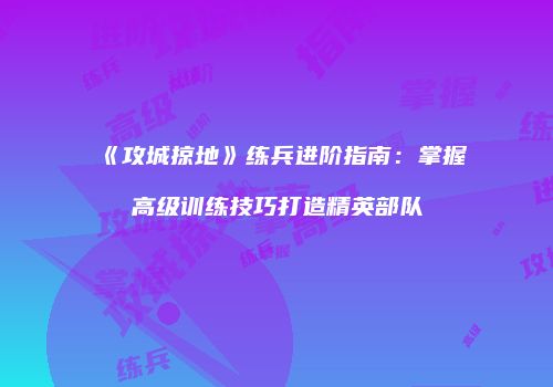 《攻城掠地》练兵进阶指南：掌握高级训练技巧打造精英部队