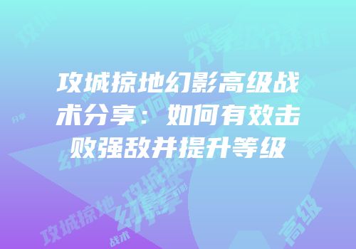 攻城掠地幻影高级战术分享：如何有效击败强敌并提升等级