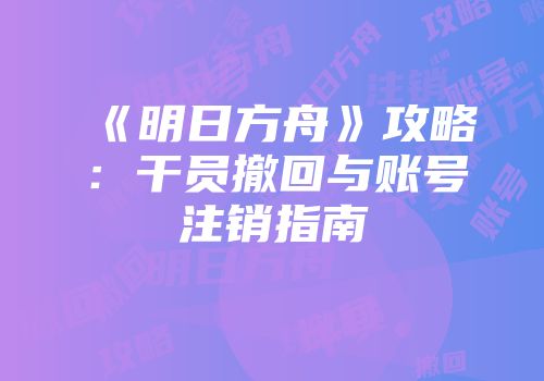 《明日方舟》攻略：干员撤回与账号注销指南