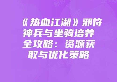 《热血江湖》邪符神兵与坐骑培养全攻略:资源获取与优化策略