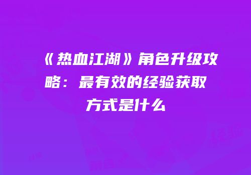 《热血江湖》角色升级攻略:最有效的经验获取方式是什么