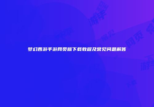 梦幻西游手游网页版下载教程及常见问题解答