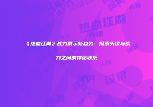 《热血江湖》战力展示新趋势：探索头像与战力之间的神秘联系