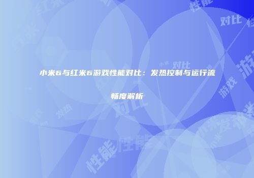 小米6与红米6游戏性能对比：发热控制与运行流畅度解析