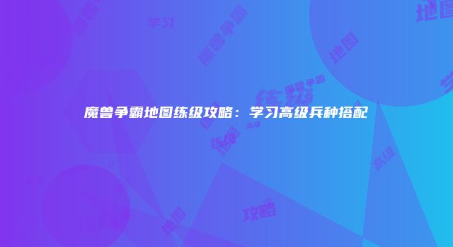魔兽争霸地图练级攻略：学习高级兵种搭配