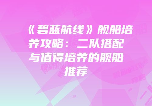 《碧蓝航线》舰船培养攻略：二队搭配与值得培养的舰船推荐
