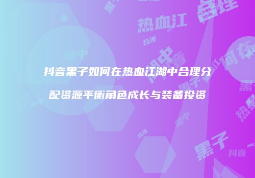 抖音黑子如何在热血江湖中合理分配资源平衡角色成长与装备投资