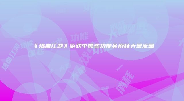 《热血江湖》游戏中哪些功能会消耗大量流量