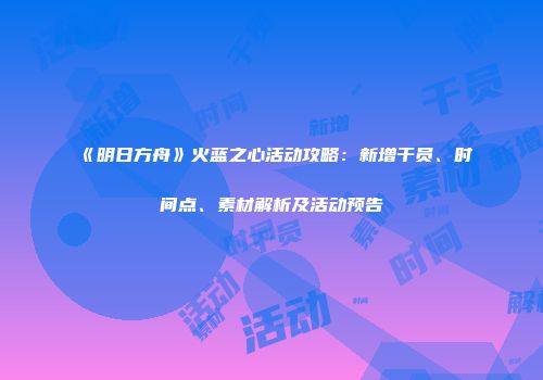 《明日方舟》火蓝之心活动攻略：新增干员、时间点、素材解析及活动预告