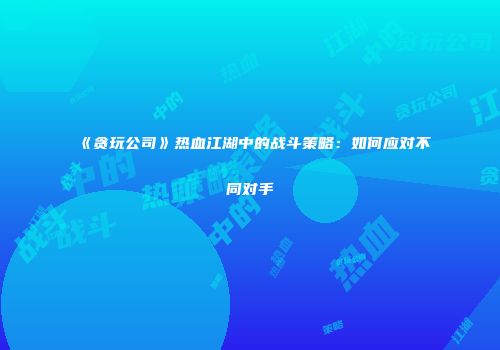 《贪玩公司》热血江湖中的战斗策略：如何应对不同对手