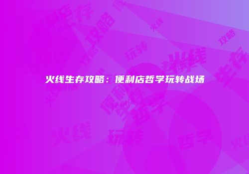 火线生存攻略：便利店哲学玩转战场