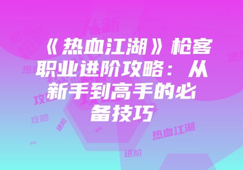 《热血江湖》枪客职业进阶攻略：从新手到高手的必备技巧