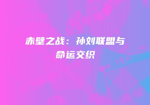 赤壁之战：孙刘联盟与命运交织