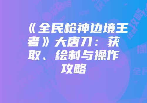 《全民枪神边境王者》大唐刀：获取、绘制与操作攻略