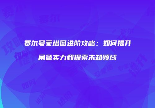 赛尔号蒙塔图进阶攻略:如何提升角色实力和探索未知领域