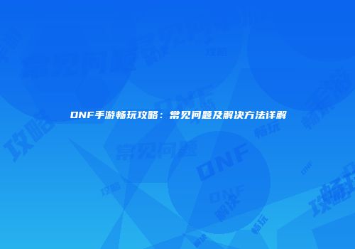 DNF手游畅玩攻略：常见问题及解决方法详解