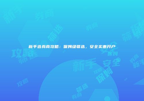 新手选券商攻略：保姆级筛选，安全实惠开户