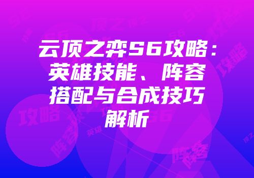 云顶之弈S6攻略：英雄技能、阵容搭配与合成技巧解析