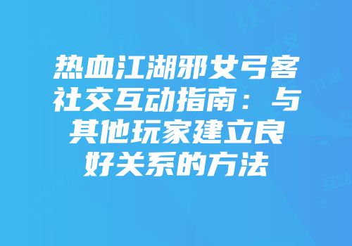 热血江湖邪女弓客社交互动指南：与其他玩家建立良好关系的方法