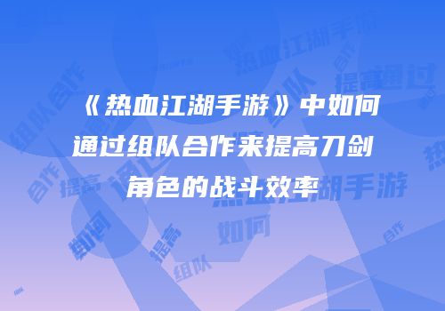 《热血江湖手游》中如何通过组队合作来提高刀剑角色的战斗效率
