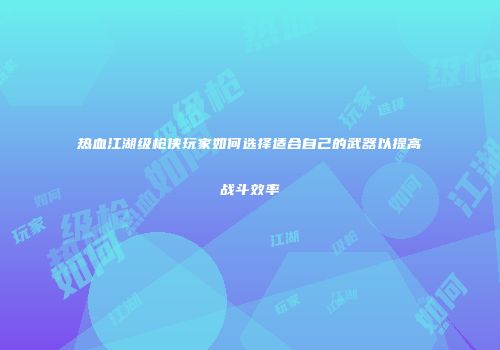 热血江湖级枪侠玩家如何选择适合自己的武器以提高战斗效率