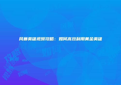 风暴英雄视频攻略：如何高效利用黄金英雄
