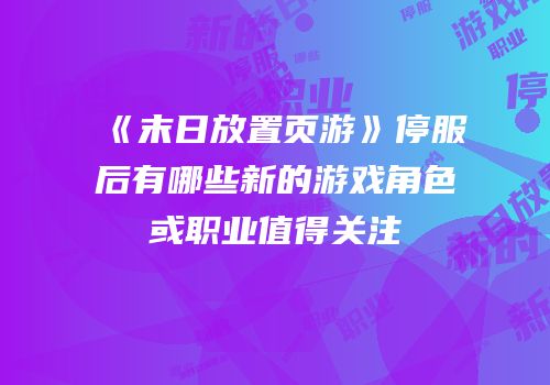 《末日放置页游》停服后有哪些新的游戏角色或职业值得关注