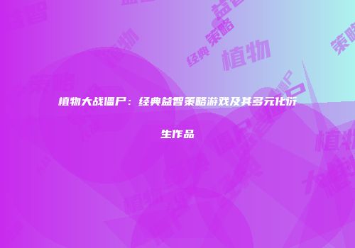 植物大战僵尸：经典益智策略游戏及其多元化衍生作品