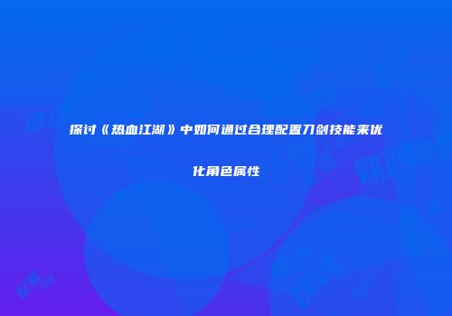 探讨《热血江湖》中如何通过合理配置刀剑技能来优化角色属性