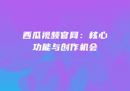 西瓜视频官网：核心功能与创作机会