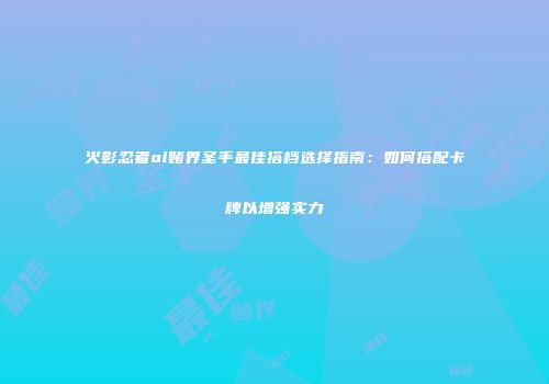 火影忍者ol赌界圣手最佳搭档选择指南：如何搭配卡牌以增强实力