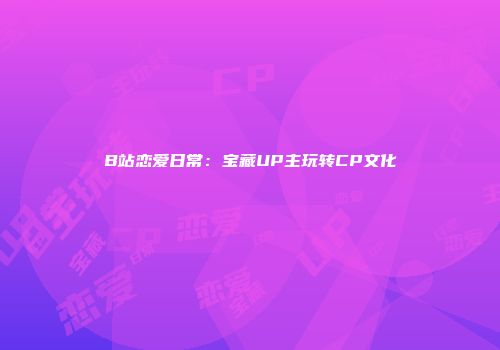 B站恋爱日常：宝藏UP主玩转CP文化