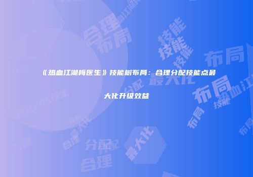 《热血江湖梅医生》技能树布局：合理分配技能点最大化升级效益