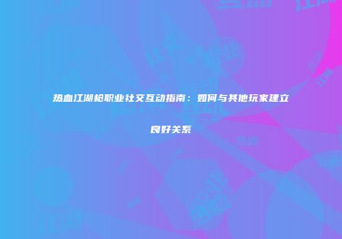 热血江湖枪职业社交互动指南:如何与其他玩家建立良好关系