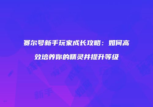 赛尔号新手玩家成长攻略：如何高效培养你的精灵并提升等级