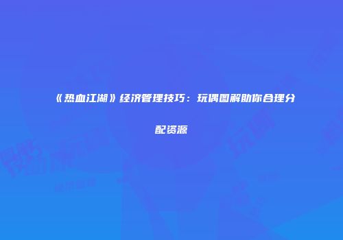 《热血江湖》经济管理技巧：玩偶图解助你合理分配资源