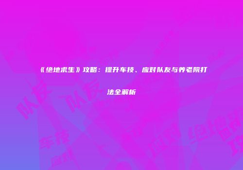 《绝地求生》攻略：提升车技、应对队友与养老院打法全解析