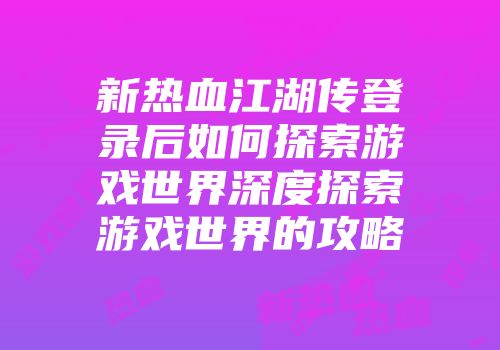 新热血江湖传登录后如何探索游戏世界深度探索游戏世界的攻略