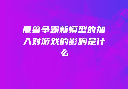 魔兽争霸新模型的加入对游戏的影响是什么