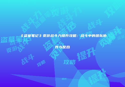 《盗墓笔记》页游战斗力提升攻略:战斗中的团队协作与配合