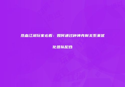 热血江湖玩家必看：如何通过种神克制关系来优化团队配合