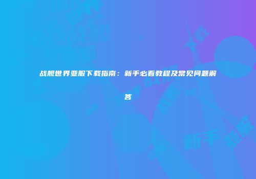 战舰世界亚服下载指南：新手必看教程及常见问题解答