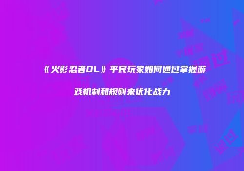 《火影忍者OL》平民玩家如何通过掌握游戏机制和规则来优化战力