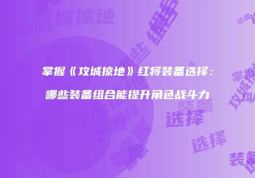 掌握《攻城掠地》红将装备选择：哪些装备组合能提升角色战斗力