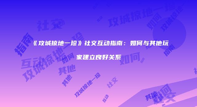《攻城掠地一珍》社交互动指南：如何与其他玩家建立良好关系